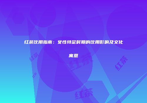 红茶饮用指南：女性特定时期的饮用影响及文化寓意