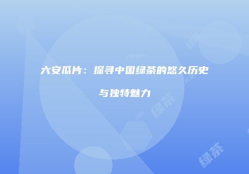 六安瓜片：探寻中国绿茶的悠久历史与独特魅力