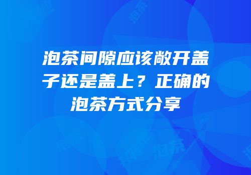 泡茶间隙应该敞开盖子还是盖上？正确的泡茶方式分享