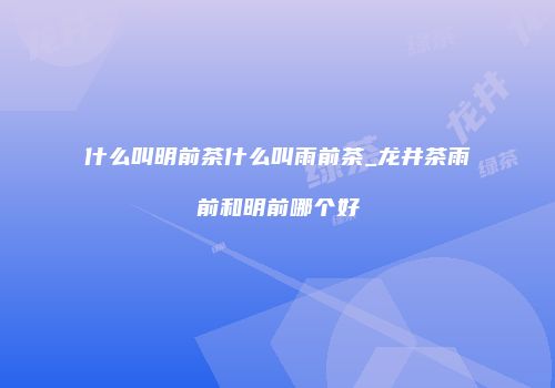 什么叫明前茶什么叫雨前茶_龙井茶雨前和明前哪个好