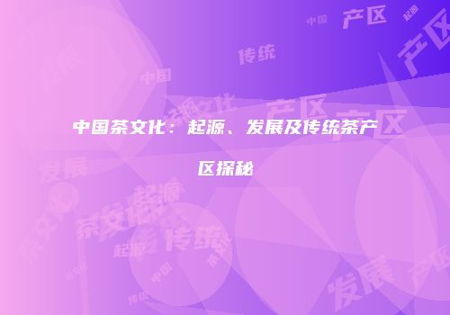 中国茶文化：起源、发展及传统茶产区探秘