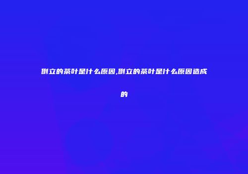 倒立的茶叶是什么原因,倒立的茶叶是什么原因造成的