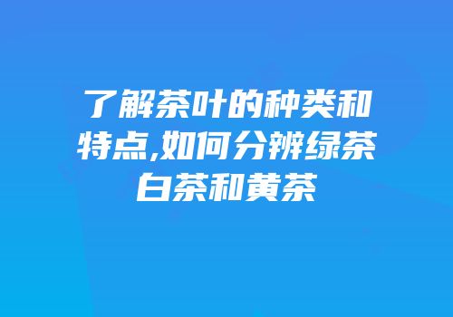 了解茶叶的种类和特点,如何分辨绿茶白茶和黄茶