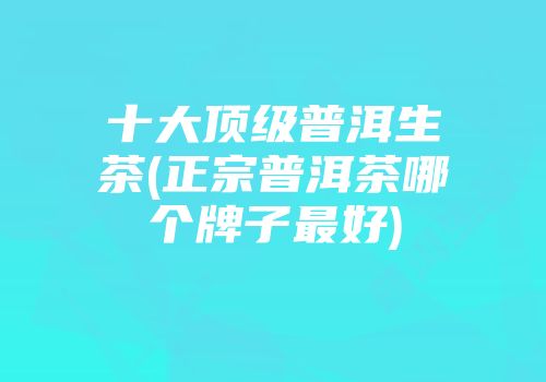 十大顶级普洱生茶(正宗普洱茶哪个牌子最好)