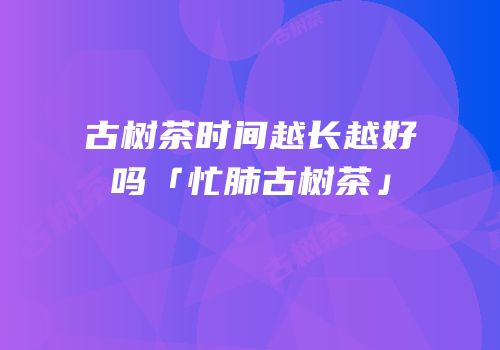 古树茶时间越长越好吗「忙肺古树茶」