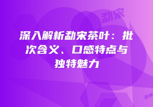 深入解析勐宋茶叶：批次含义、口感特点与独特魅力