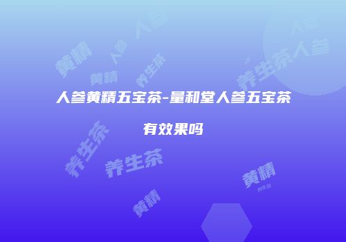 人参黄精五宝茶-量和堂人参五宝茶有效果吗