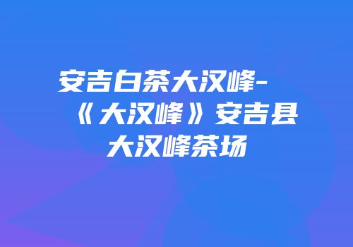安吉白茶大汉峰-《大汉峰》安吉县大汉峰茶场
