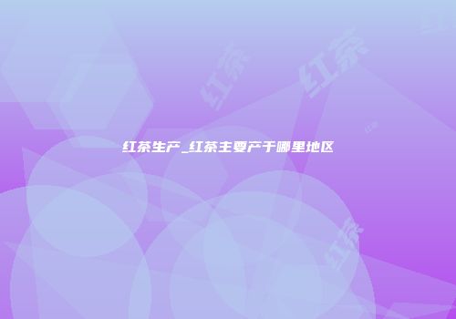 红茶生产_红茶主要产于哪里地区