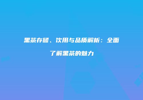 黑茶存储、饮用与品质解析：全面了解黑茶的魅力
