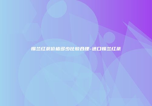 锡兰红茶价格多少比较合理-进口锡兰红茶