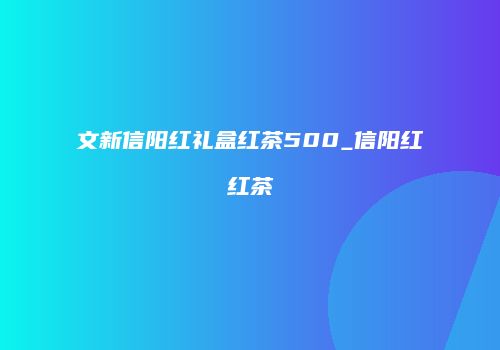 文新信阳红礼盒红茶500_信阳红红茶