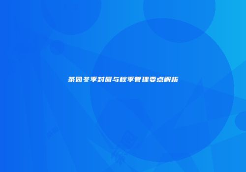 茶园冬季封园与秋季管理要点解析