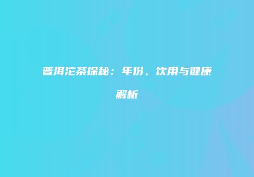 普洱沱茶探秘：年份、饮用与健康解析