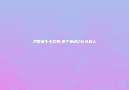 抖音快手小红书,哪个更适合运营新人
