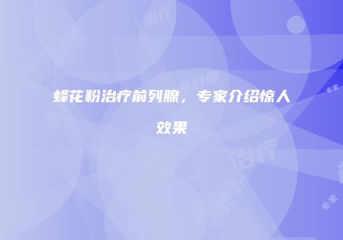 蜂花粉治疗前列腺，专家介绍惊人效果