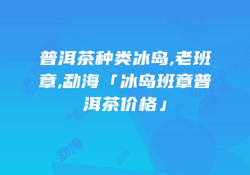 普洱茶种类冰岛,老班章,勐海「冰岛班章普洱茶价格」