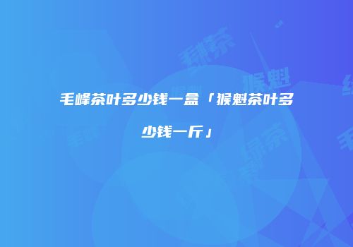 毛峰茶叶多少钱一盒「猴魁茶叶多少钱一斤」