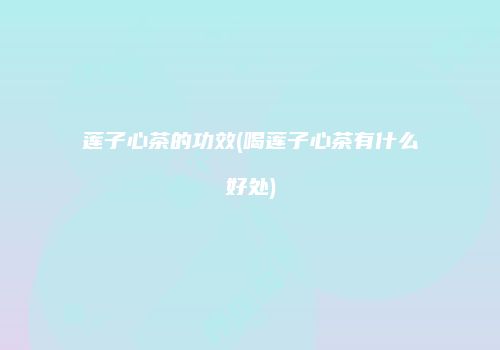 莲子心茶的功效(喝莲子心茶有什么好处)