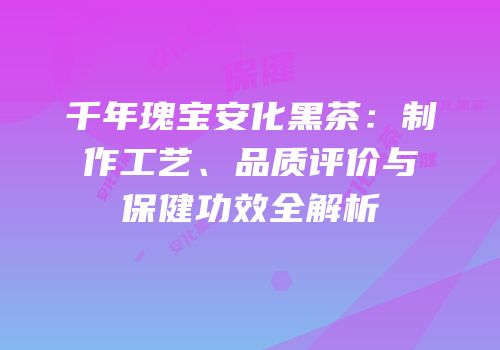 千年瑰宝安化黑茶：制作工艺、品质评价与保健功效全解析