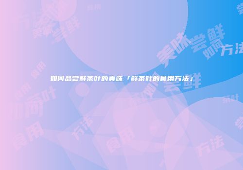 如何品尝鲜茶叶的美味「鲜茶叶的食用方法」