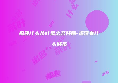 福建什么茶叶最出名好喝-福建有什么好茶