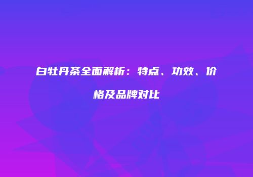 白牡丹茶全面解析：特点、功效、价格及品牌对比