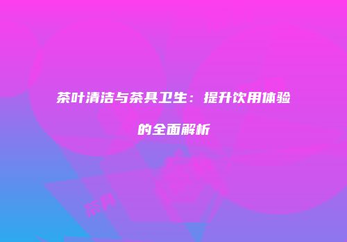茶叶清洁与茶具卫生：提升饮用体验的全面解析