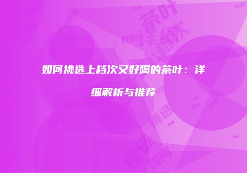 如何挑选上档次又好喝的茶叶：详细解析与推荐