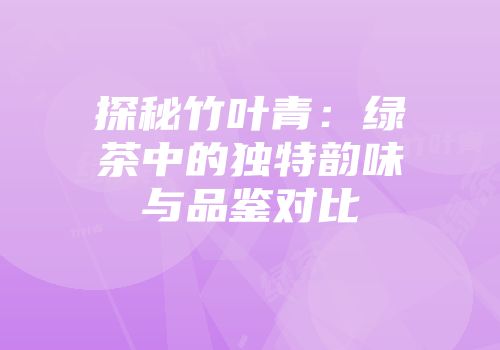 探秘竹叶青：绿茶中的独特韵味与品鉴对比