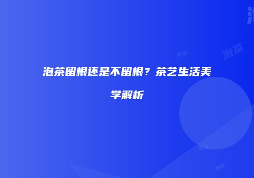 泡茶留根还是不留根？茶艺生活美学解析