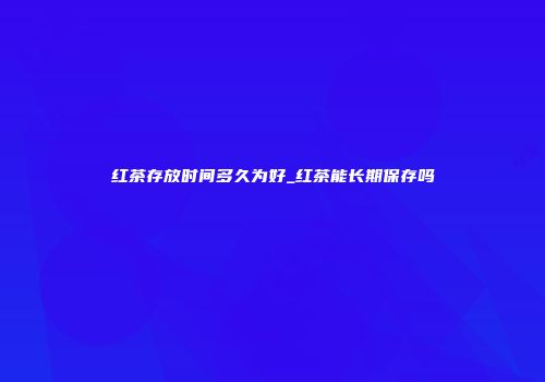 红茶存放时间多久为好_红茶能长期保存吗