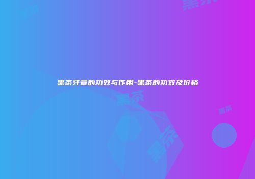 黑茶牙膏的功效与作用-黑茶的功效及价格