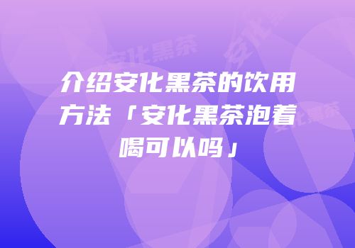 介绍安化黑茶的饮用方法「安化黑茶泡着喝可以吗」