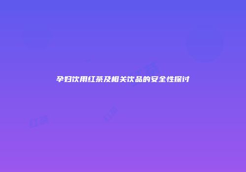 孕妇饮用红茶及相关饮品的安全性探讨