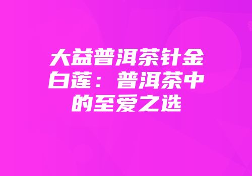 大益普洱茶针金白莲：普洱茶中的至爱之选