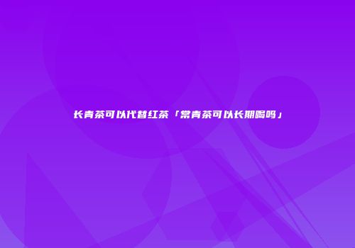 长青茶可以代替红茶「常青茶可以长期喝吗」
