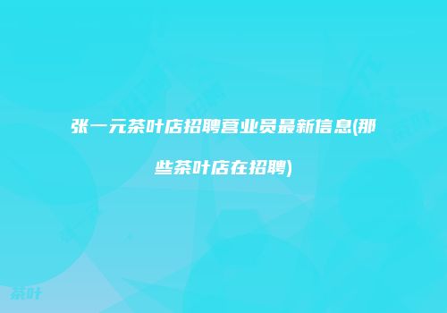 张一元茶叶店招聘营业员最新信息(那些茶叶店在招聘)