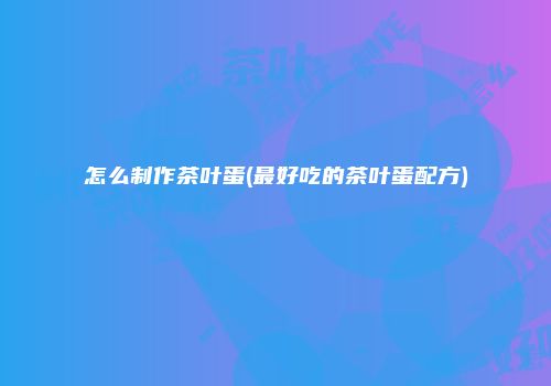 怎么制作茶叶蛋(最好吃的茶叶蛋配方)