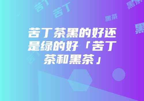 苦丁茶黑的好还是绿的好「苦丁茶和黑茶」