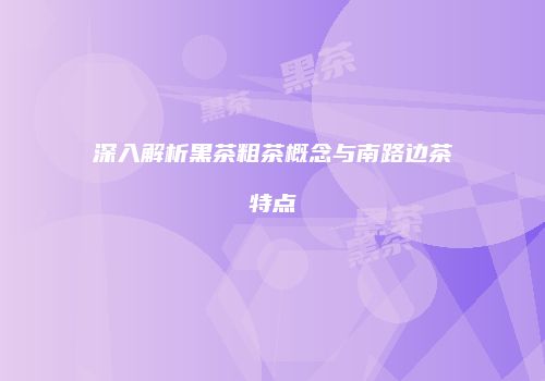 深入解析黑茶粗茶概念与南路边茶特点