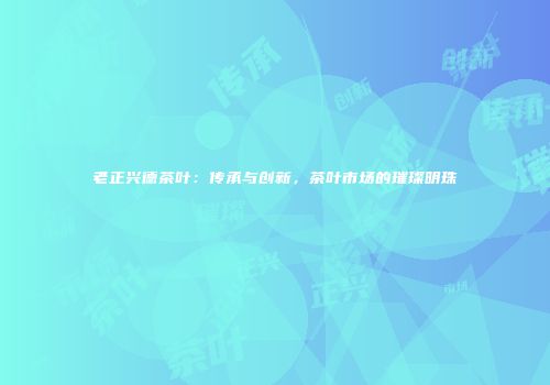 老正兴德茶叶：传承与创新，茶叶市场的璀璨明珠