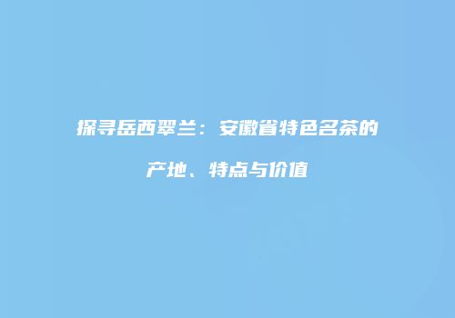 探寻岳西翠兰：安徽省特色名茶的产地、特点与价值