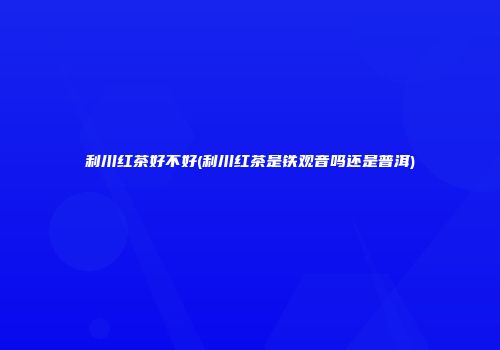 利川红茶好不好(利川红茶是铁观音吗还是普洱)