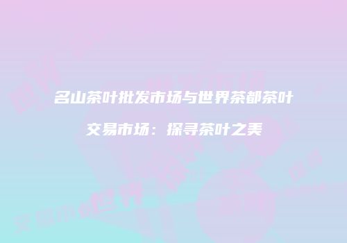名山茶叶批发市场与世界茶都茶叶交易市场：探寻茶叶之美