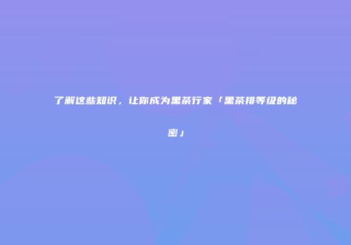 了解这些知识，让你成为黑茶行家「黑茶排等级的秘密」