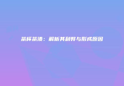 茶杯茶渍：解析其利弊与形成原因