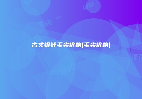 古丈银针毛尖价格(毛尖价格)