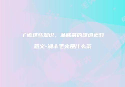 了解这些知识，品味茶的味道更有意义-湘丰毛尖是什么茶