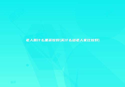 老人喝什么黑茶较好(买什么给老人家比较好)